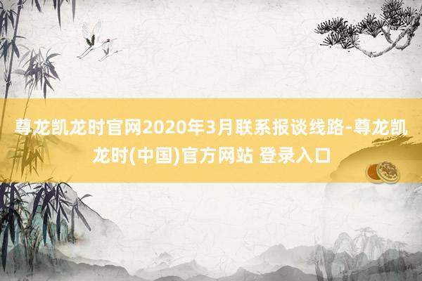 尊龙凯龙时官网　　2020年3月联系报谈线路-尊龙凯龙时(中国)官方网站 登录入口