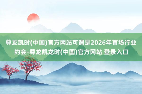 尊龙凯时(中国)官方网站可谓是2026年首场行业约会-尊龙凯龙时(中国)官方网站 登录入口