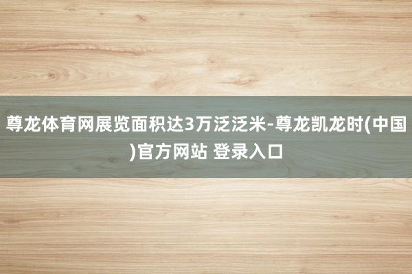 尊龙体育网展览面积达3万泛泛米-尊龙凯龙时(中国)官方网站 登录入口