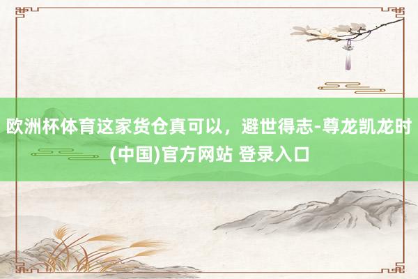 欧洲杯体育这家货仓真可以，避世得志-尊龙凯龙时(中国)官方网站 登录入口