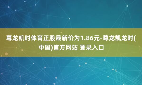 尊龙凯时体育正股最新价为1.86元-尊龙凯龙时(中国)官方网站 登录入口