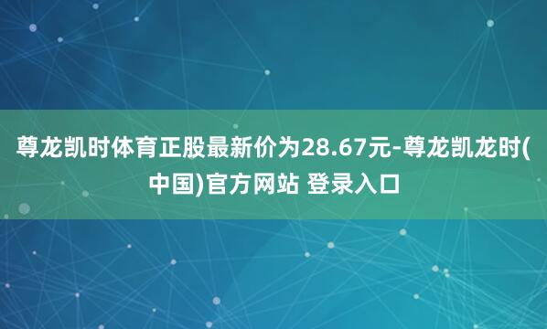 尊龙凯时体育正股最新价为28.67元-尊龙凯龙时(中国)官方网站 登录入口
