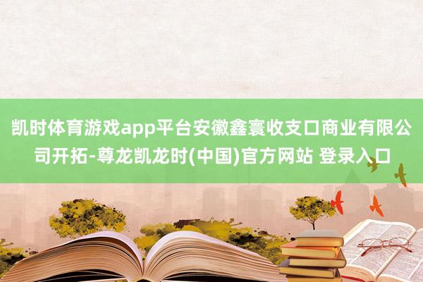 凯时体育游戏app平台安徽鑫寰收支口商业有限公司开拓-尊龙凯龙时(中国)官方网站 登录入口