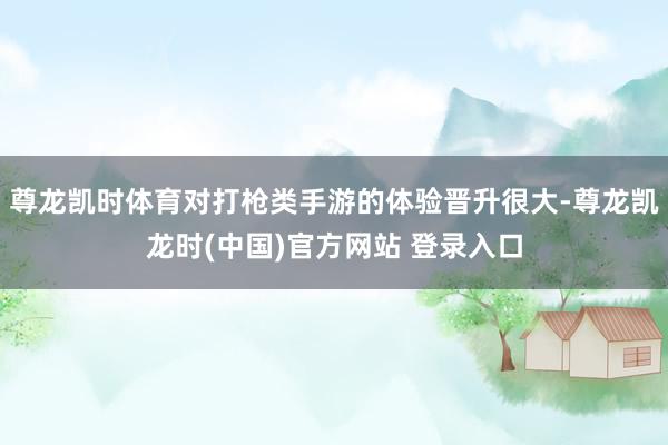 尊龙凯时体育对打枪类手游的体验晋升很大-尊龙凯龙时(中国)官方网站 登录入口