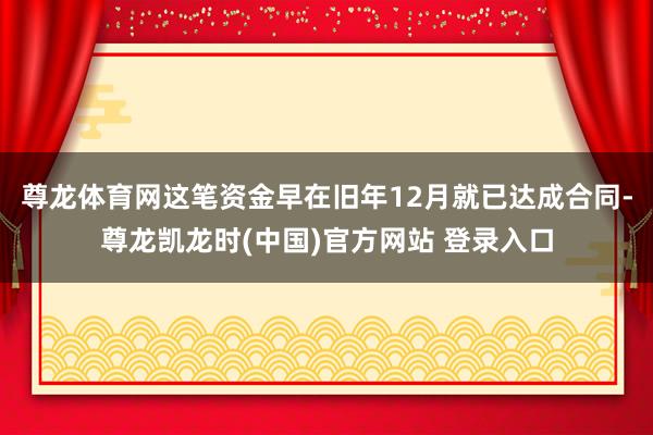 尊龙体育网这笔资金早在旧年12月就已达成合同-尊龙凯龙时(中国)官方网站 登录入口