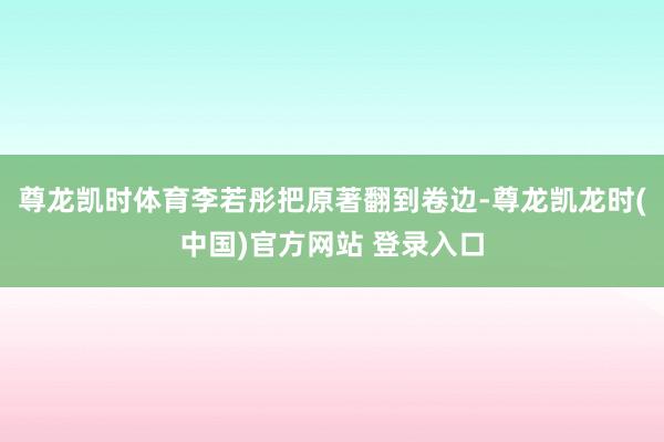 尊龙凯时体育李若彤把原著翻到卷边-尊龙凯龙时(中国)官方网站 登录入口