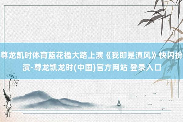 尊龙凯时体育蓝花楹大路上演《我即是滇风》快闪扮演-尊龙凯龙时(中国)官方网站 登录入口