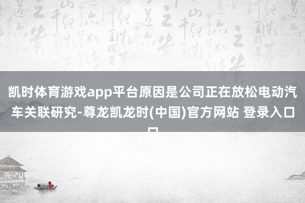 凯时体育游戏app平台原因是公司正在放松电动汽车关联研究-尊龙凯龙时(中国)官方网站 登录入口