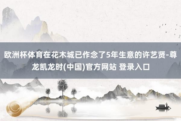 欧洲杯体育在花木城已作念了5年生意的许艺贤-尊龙凯龙时(中国)官方网站 登录入口