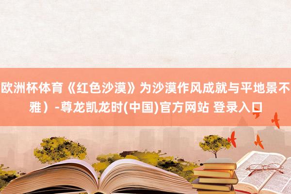 欧洲杯体育《红色沙漠》为沙漠作风成就与平地景不雅）-尊龙凯龙时(中国)官方网站 登录入口