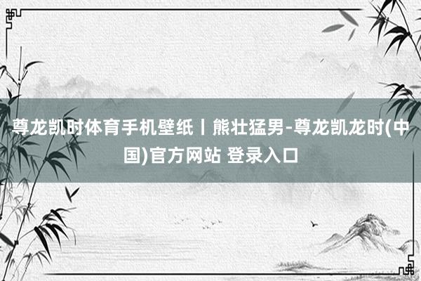 尊龙凯时体育手机壁纸丨熊壮猛男-尊龙凯龙时(中国)官方网站 登录入口