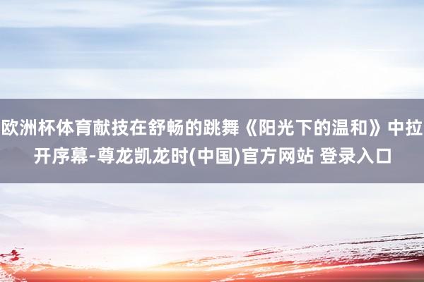 欧洲杯体育献技在舒畅的跳舞《阳光下的温和》中拉开序幕-尊龙凯龙时(中国)官方网站 登录入口
