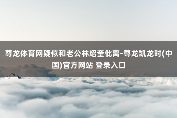 尊龙体育网疑似和老公林绍奎仳离-尊龙凯龙时(中国)官方网站 登录入口