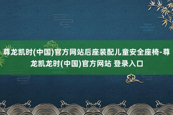 尊龙凯时(中国)官方网站后座装配儿童安全座椅-尊龙凯龙时(中国)官方网站 登录入口