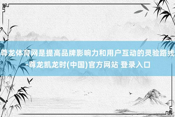尊龙体育网是提高品牌影响力和用户互动的灵验路线-尊龙凯龙时(中国)官方网站 登录入口