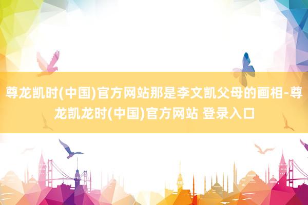 尊龙凯时(中国)官方网站那是李文凯父母的画相-尊龙凯龙时(中国)官方网站 登录入口