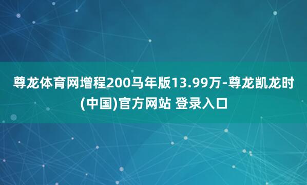尊龙体育网增程200马年版13.99万-尊龙凯龙时(中国)官方网站 登录入口
