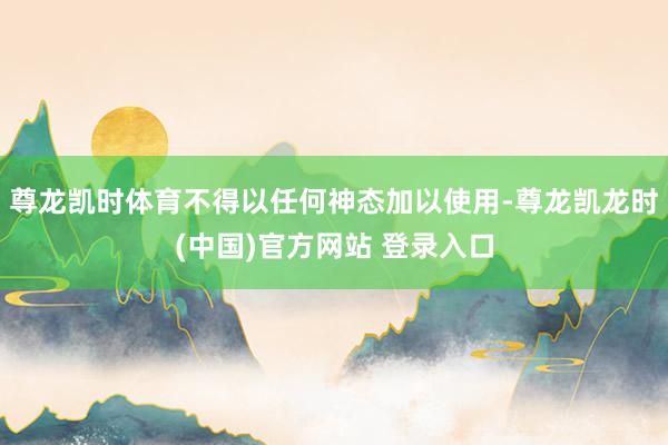 尊龙凯时体育不得以任何神态加以使用-尊龙凯龙时(中国)官方网站 登录入口