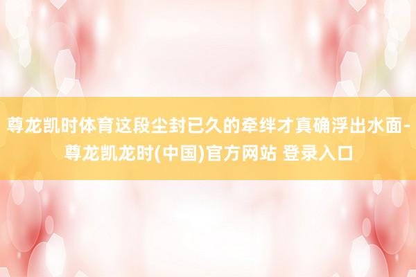 尊龙凯时体育这段尘封已久的牵绊才真确浮出水面-尊龙凯龙时(中国)官方网站 登录入口