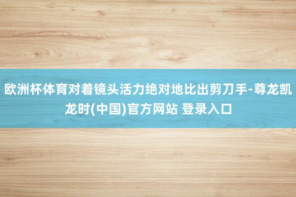 欧洲杯体育对着镜头活力绝对地比出剪刀手-尊龙凯龙时(中国)官方网站 登录入口