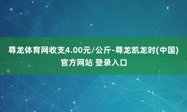 尊龙体育网收支4.00元/公斤-尊龙凯龙时(中国)官方网站 登录入口