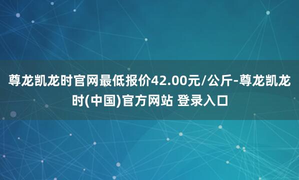 尊龙凯龙时官网最低报价42.00元/公斤-尊龙凯龙时(中国)官方网站 登录入口