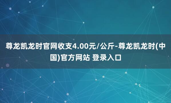 尊龙凯龙时官网收支4.00元/公斤-尊龙凯龙时(中国)官方网站 登录入口