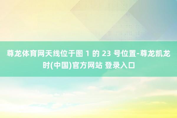 尊龙体育网天线位于图 1 的 23 号位置-尊龙凯龙时(中国)官方网站 登录入口