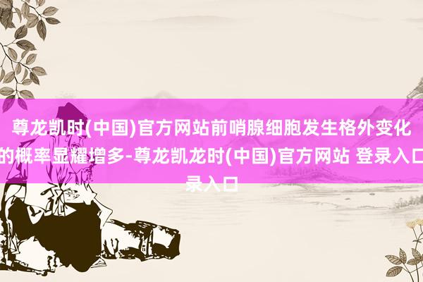 尊龙凯时(中国)官方网站前哨腺细胞发生格外变化的概率显耀增多-尊龙凯龙时(中国)官方网站 登录入口