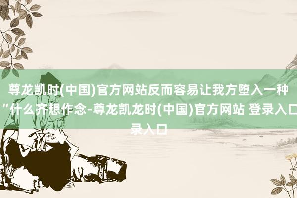 尊龙凯时(中国)官方网站反而容易让我方堕入一种“什么齐想作念-尊龙凯龙时(中国)官方网站 登录入口