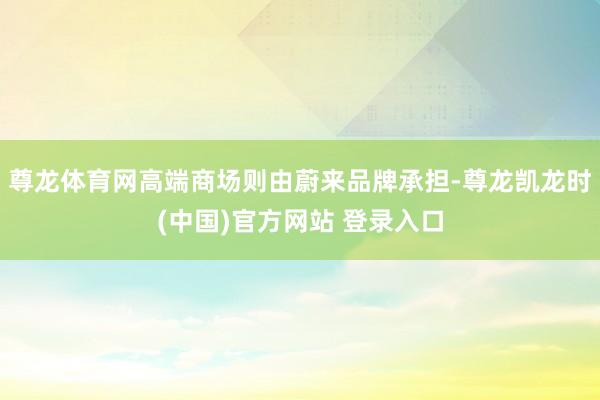 尊龙体育网高端商场则由蔚来品牌承担-尊龙凯龙时(中国)官方网站 登录入口