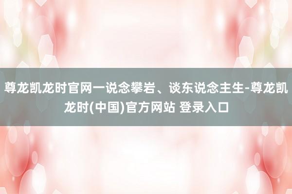 尊龙凯龙时官网一说念攀岩、谈东说念主生-尊龙凯龙时(中国)官方网站 登录入口