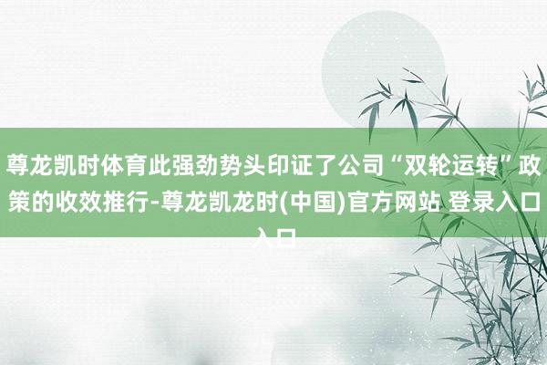 尊龙凯时体育此强劲势头印证了公司“双轮运转”政策的收效推行-尊龙凯龙时(中国)官方网站 登录入口