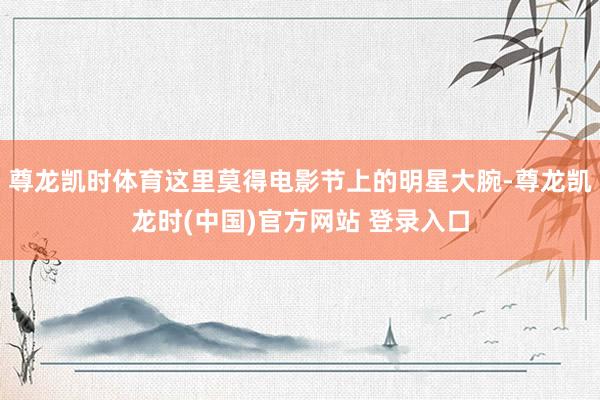 尊龙凯时体育这里莫得电影节上的明星大腕-尊龙凯龙时(中国)官方网站 登录入口
