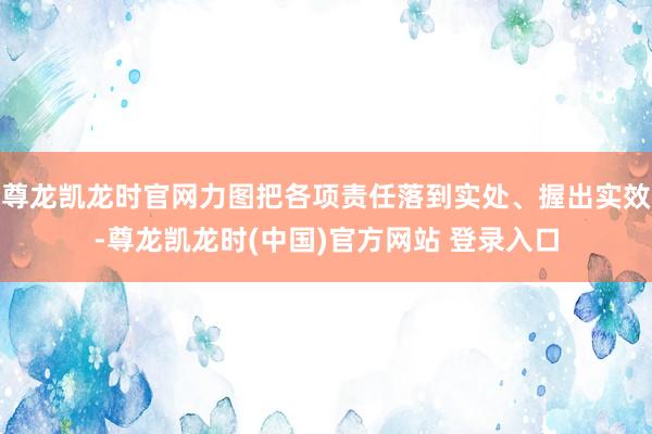 尊龙凯龙时官网力图把各项责任落到实处、握出实效-尊龙凯龙时(中国)官方网站 登录入口