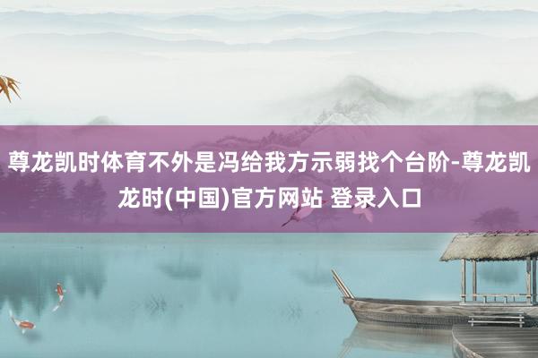 尊龙凯时体育不外是冯给我方示弱找个台阶-尊龙凯龙时(中国)官方网站 登录入口