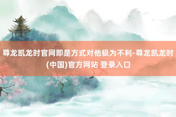 尊龙凯龙时官网即是方式对他极为不利-尊龙凯龙时(中国)官方网站 登录入口
