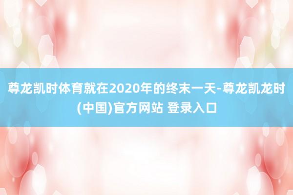 尊龙凯时体育就在2020年的终末一天-尊龙凯龙时(中国)官方网站 登录入口