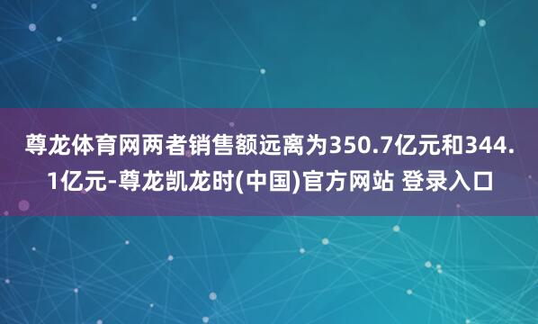 尊龙体育网两者销售额远离为350.7亿元和344.1亿元-尊龙凯龙时(中国)官方网站 登录入口