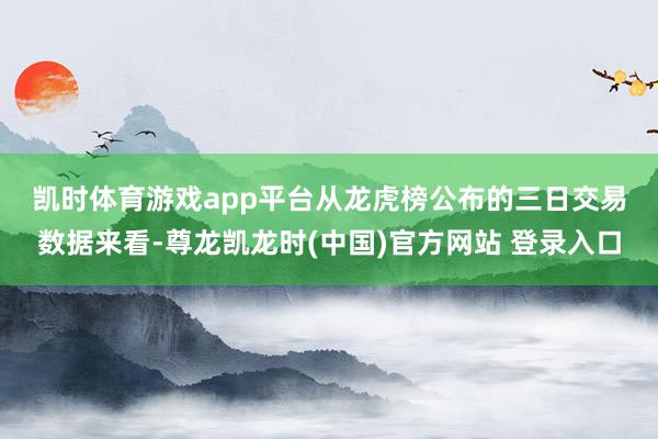 凯时体育游戏app平台　　从龙虎榜公布的三日交易数据来看-尊龙凯龙时(中国)官方网站 登录入口