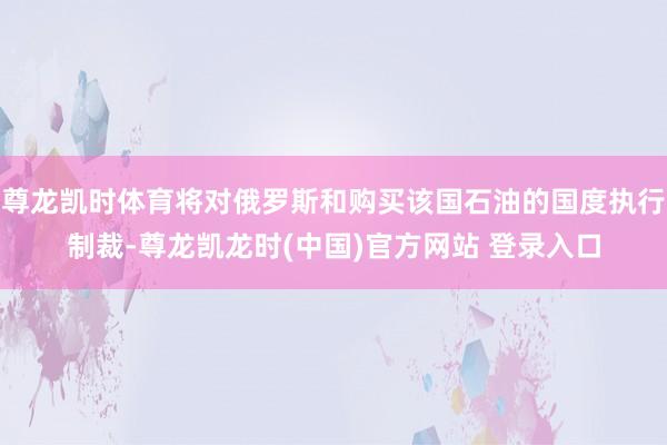 尊龙凯时体育将对俄罗斯和购买该国石油的国度执行制裁-尊龙凯龙时(中国)官方网站 登录入口