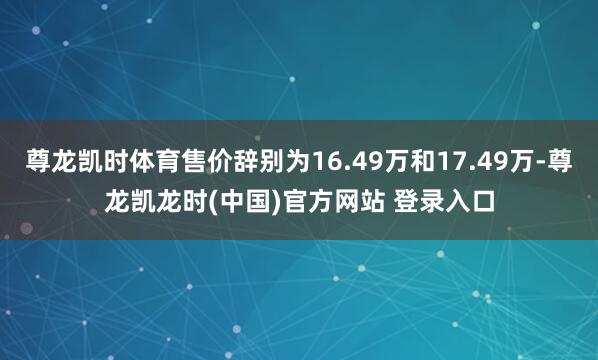尊龙凯时体育售价辞别为16.49万和17.49万-尊龙凯龙时(中国)官方网站 登录入口