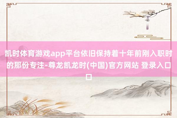 凯时体育游戏app平台依旧保持着十年前刚入职时的那份专注-尊龙凯龙时(中国)官方网站 登录入口
