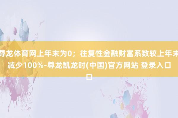尊龙体育网上年末为0；往复性金融财富系数较上年末减少100%-尊龙凯龙时(中国)官方网站 登录入口