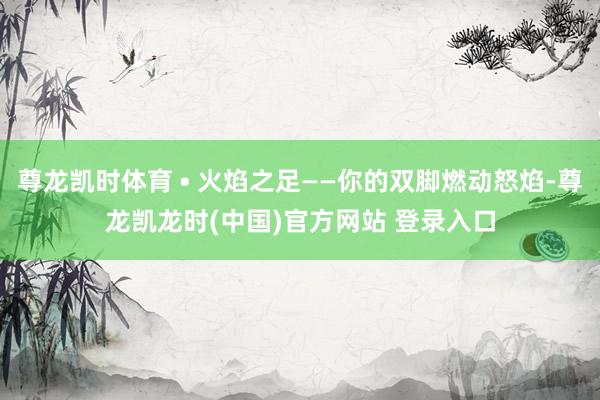 尊龙凯时体育 • 火焰之足——你的双脚燃动怒焰-尊龙凯龙时(中国)官方网站 登录入口