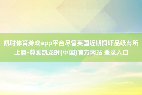 凯时体育游戏app平台尽管英国近期恫吓品级有所上调-尊龙凯龙时(中国)官方网站 登录入口