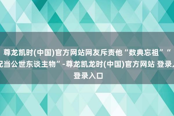 尊龙凯时(中国)官方网站网友斥责他“数典忘祖”“不配当公世东谈主物”-尊龙凯龙时(中国)官方网站 登录入口
