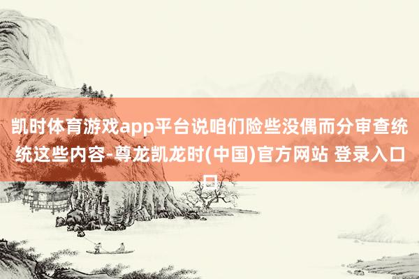 凯时体育游戏app平台说咱们险些没偶而分审查统统这些内容-尊龙凯龙时(中国)官方网站 登录入口
