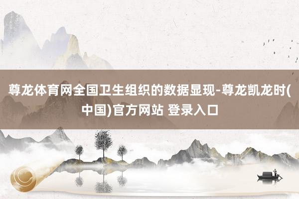 尊龙体育网全国卫生组织的数据显现-尊龙凯龙时(中国)官方网站 登录入口