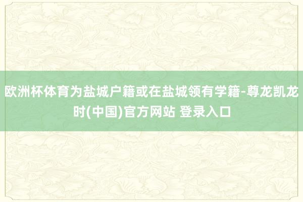 欧洲杯体育为盐城户籍或在盐城领有学籍-尊龙凯龙时(中国)官方网站 登录入口